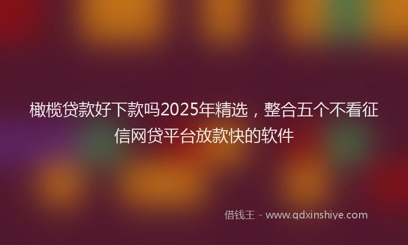 橄榄贷款好下款吗2025年精选，整合五个不看征信网贷平台放款快的软件
