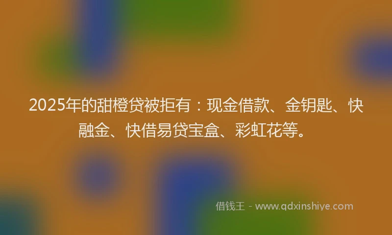 2025年的甜橙贷被拒有：现金借款、金钥匙、快融金、快借易贷宝盒、彩虹花等。