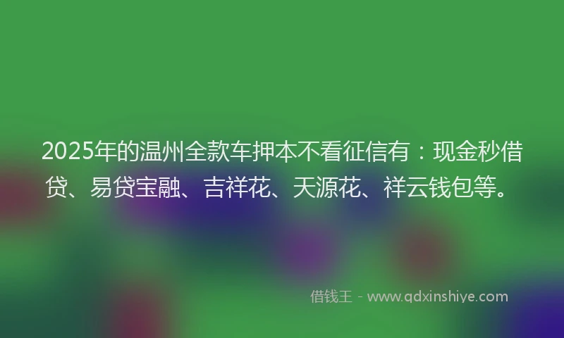 2025年的温州全款车押本不看征信有：现金秒借贷、易贷宝融、吉祥花、天源花、祥云钱包等。