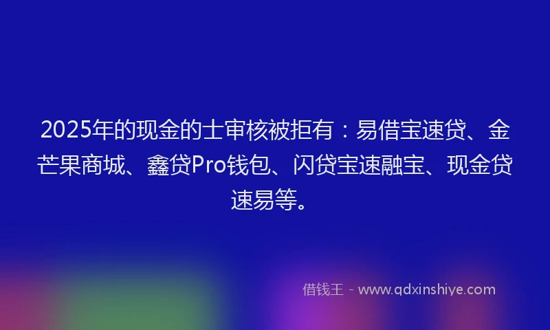 2025年的现金的士审核被拒有：易借宝速贷、金芒果商城、鑫贷Pro钱包、闪贷宝速融宝、现金贷速易等。