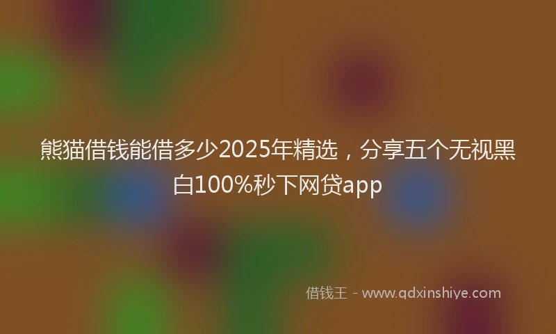 熊猫借钱能借多少2025年精选，分享五个无视黑白100%秒下网贷app