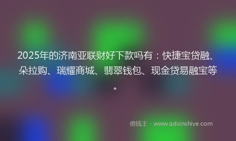 2025年的济南亚联财好下款吗有：快捷宝贷融、朵拉购、瑞耀商城、翡翠钱包、现金贷易融宝等。