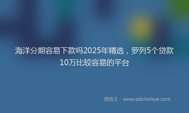 海洋分期容易下款吗2025年精选，罗列5个贷款10万比较容易的平台