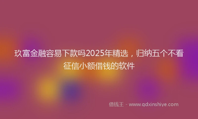 玖富金融容易下款吗2025年精选，归纳五个不看征信小额借钱的软件