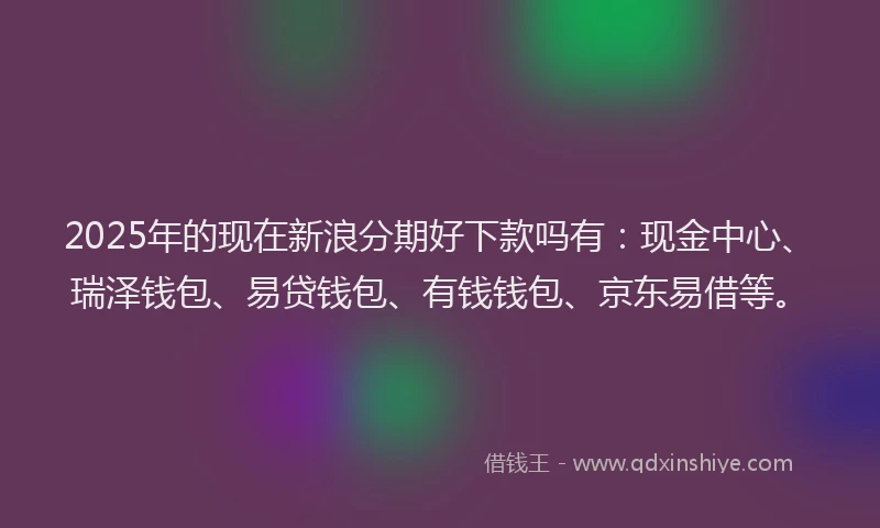 2025年的现在新浪分期好下款吗有：现金中心、瑞泽钱包、易贷钱包、有钱钱包、京东易借等。