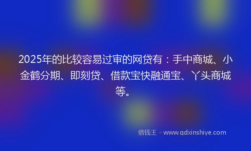 2025年的比较容易过审的网贷有：手中商城、小金鹤分期、即刻贷、借款宝快融通宝、丫头商城等。