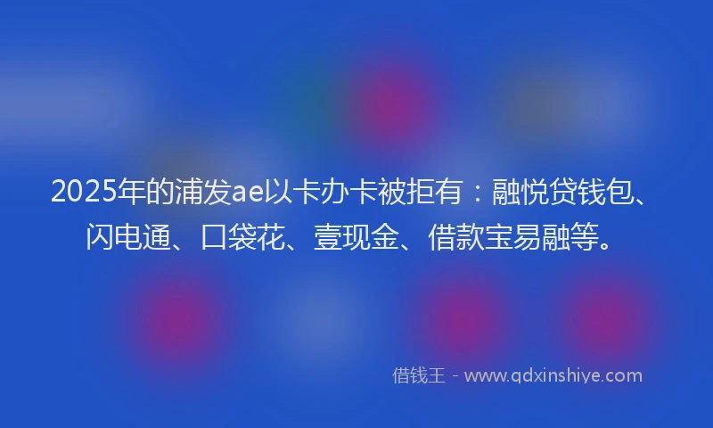 2025年的浦发ae以卡办卡被拒有：融悦贷钱包、闪电通、口袋花、壹现金、借款宝易融等。
