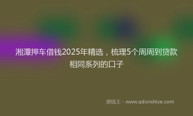 湘潭押车借钱2025年精选，梳理5个周周到贷款相同系列的口子