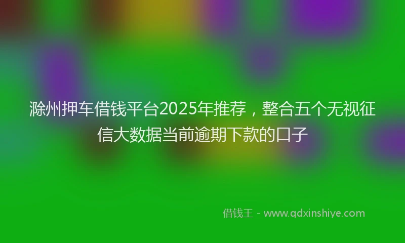 滁州押车借钱平台2025年推荐，整合五个无视征信大数据当前逾期下款的口子