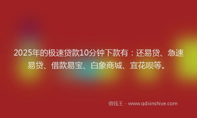 2025年的极速贷款10分钟下款有：还易贷、急速易贷、借款易宝、白象商城、宜花呗等。