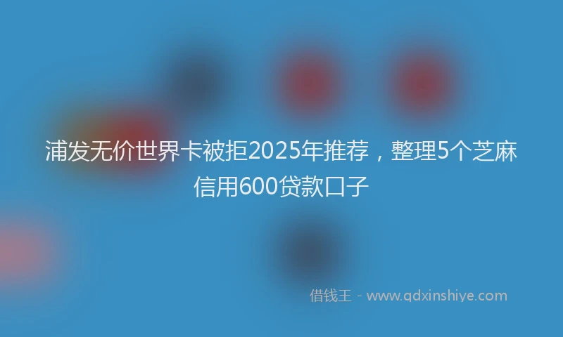 浦发无价世界卡被拒2025年推荐，整理5个芝麻信用600贷款口子