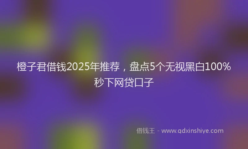 橙子君借钱2025年推荐，盘点5个无视黑白100%秒下网贷口子