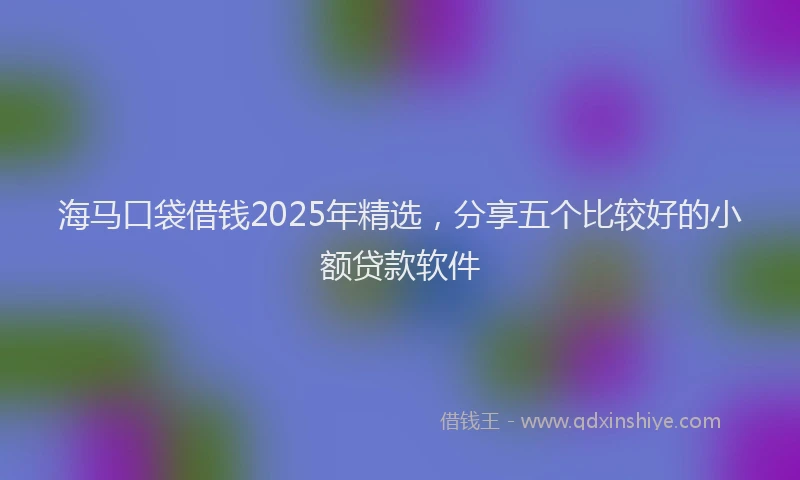 海马口袋借钱2025年精选，分享五个比较好的小额贷款软件