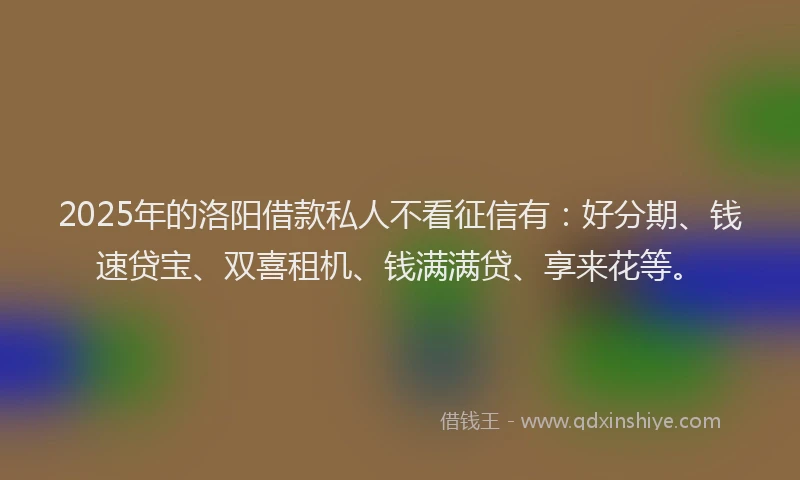 2025年的洛阳借款私人不看征信有：好分期、钱速贷宝、双喜租机、钱满满贷、享来花等。