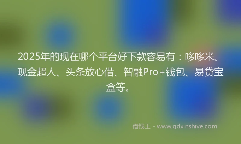 2025年的现在哪个平台好下款容易有：哆哆米、现金超人、头条放心借、智融Pro+钱包、易贷宝盒等。