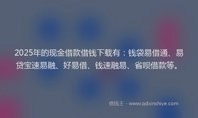 2025年的现金借款借钱下载有：钱袋易借通、易贷宝速易融、好易借、钱速融易、省呗借款等。