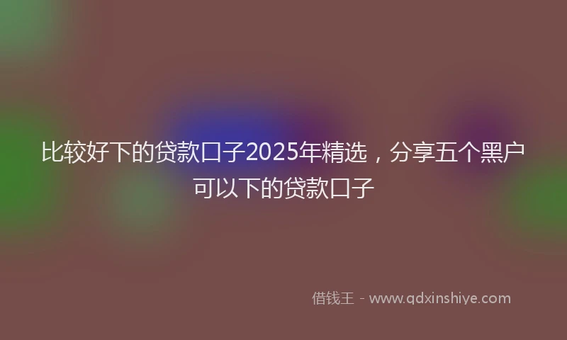 比较好下的贷款口子2025年精选，分享五个黑户可以下的贷款口子