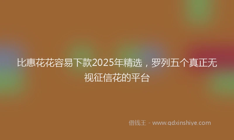 比惠花花容易下款2025年精选，罗列五个真正无视征信花的平台