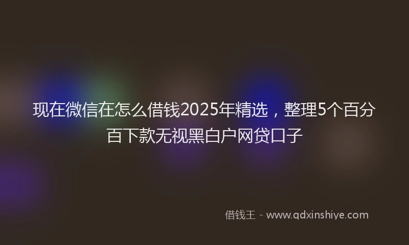 现在微信在怎么借钱2025年精选，整理5个百分百下款无视黑白户网贷口子