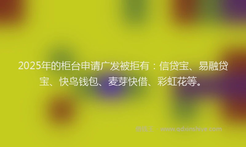 2025年的柜台申请广发被拒有：信贷宝、易融贷宝、快鸟钱包、麦芽快借、彩虹花等。