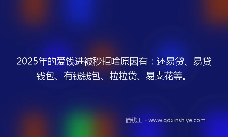 2025年的爱钱进被秒拒啥原因有：还易贷、易贷钱包、有钱钱包、粒粒贷、易支花等。