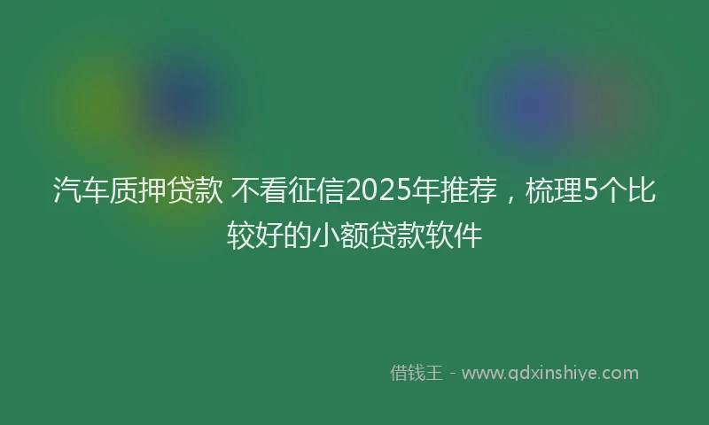 汽车质押贷款 不看征信2025年推荐，梳理5个比较好的小额贷款软件