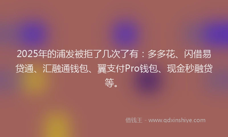 2025年的浦发被拒了几次了有：多多花、闪借易贷通、汇融通钱包、翼支付Pro钱包、现金秒融贷等。