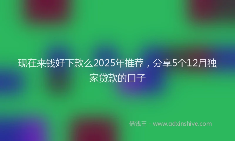 现在来钱好下款么2025年推荐，分享5个12月独家贷款的口子