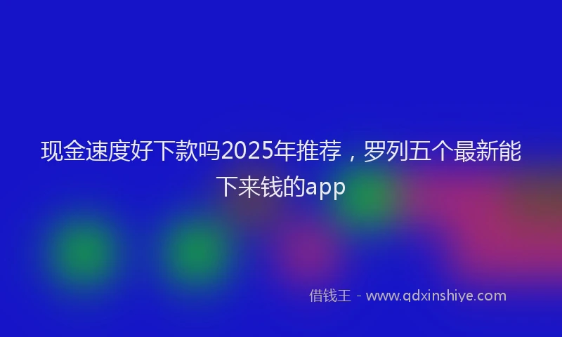 现金速度好下款吗2025年推荐，罗列五个最新能下来钱的app
