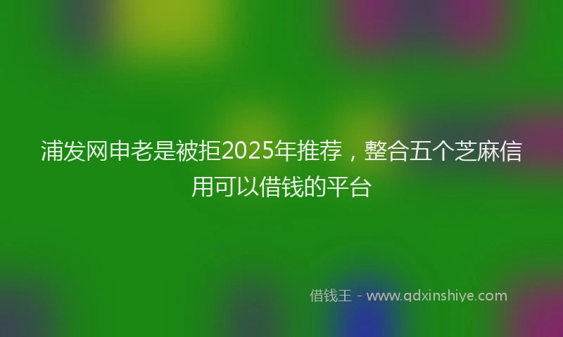 浦发网申老是被拒2025年推荐，整合五个芝麻信用可以借钱的平台