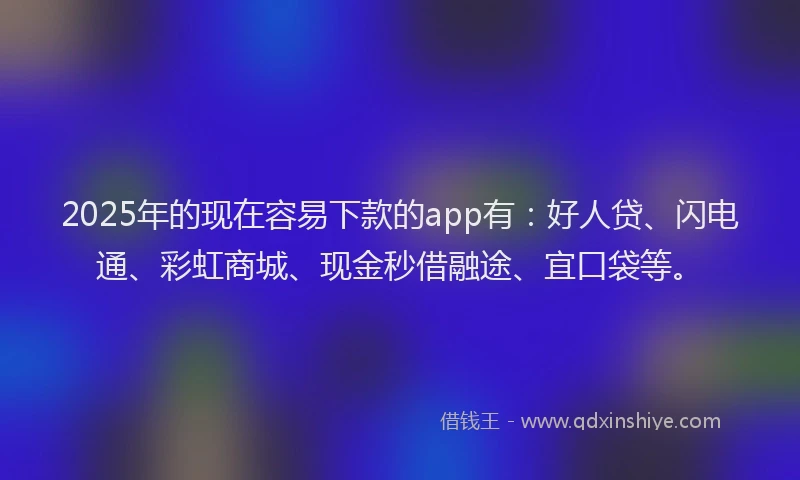 2025年的现在容易下款的app有：好人贷、闪电通、彩虹商城、现金秒借融途、宜口袋等。