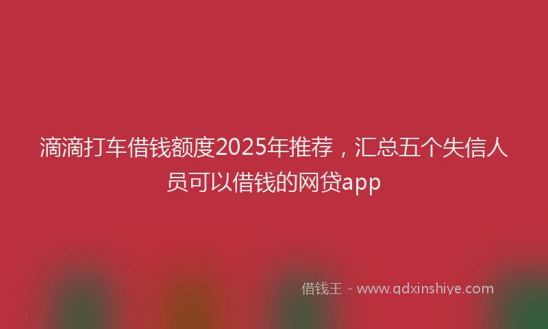 滴滴打车借钱额度2025年推荐，汇总五个失信人员可以借钱的网贷app