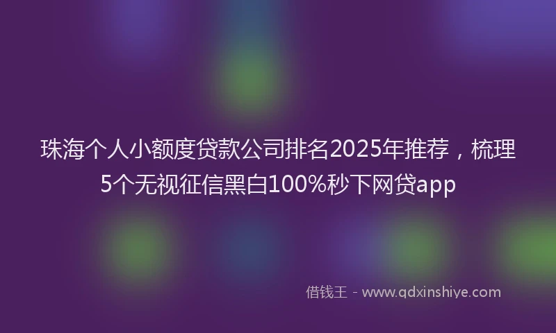 珠海个人小额度贷款公司排名2025年推荐，梳理5个无视征信黑白100%秒下网贷app