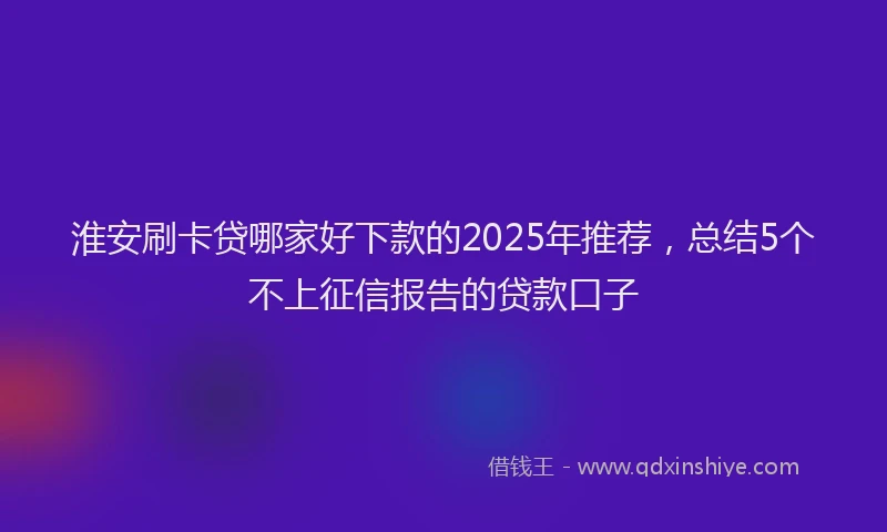 淮安刷卡贷哪家好下款的2025年推荐，总结5个不上征信报告的贷款口子