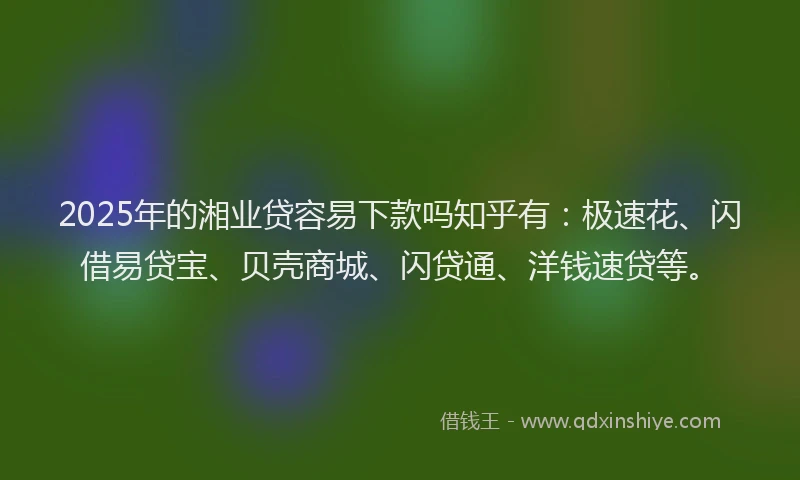 2025年的湘业贷容易下款吗知乎有：极速花、闪借易贷宝、贝壳商城、闪贷通、洋钱速贷等。