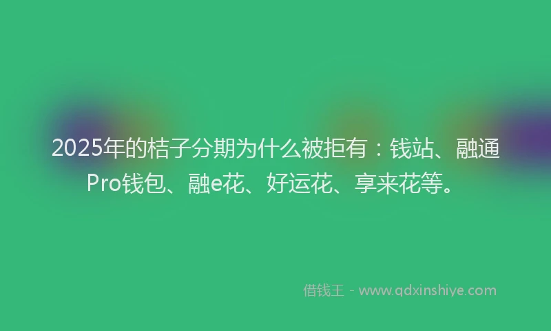 2025年的桔子分期为什么被拒有：钱站、融通Pro钱包、融e花、好运花、享来花等。