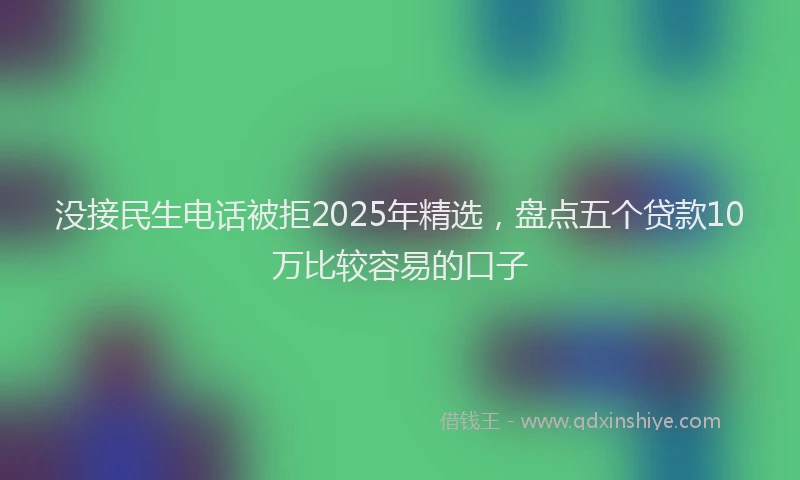 没接民生电话被拒2025年精选，盘点五个贷款10万比较容易的口子