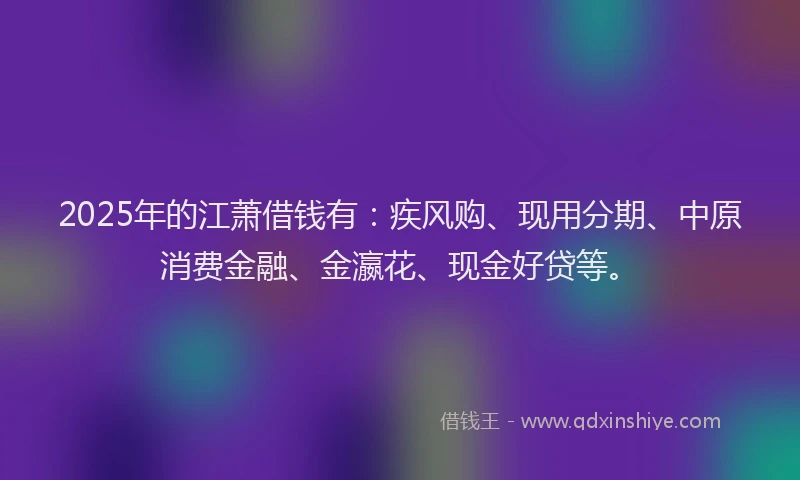 2025年的江萧借钱有：疾风购、现用分期、中原消费金融、金瀛花、现金好贷等。