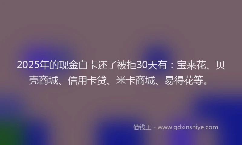 2025年的现金白卡还了被拒30天有：宝来花、贝壳商城、信用卡贷、米卡商城、易得花等。