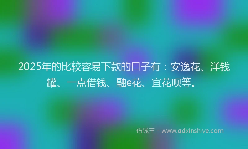 2025年的比较容易下款的口子有：安逸花、洋钱罐、一点借钱、融e花、宜花呗等。