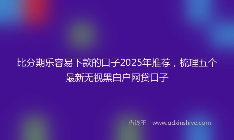 比分期乐容易下款的口子2025年推荐，梳理五个最新无视黑白户网贷口子