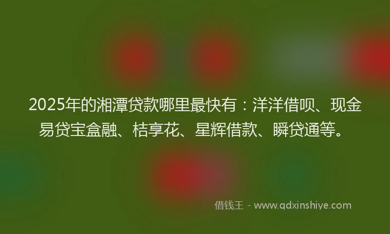 2025年的湘潭贷款哪里最快有：洋洋借呗、现金易贷宝盒融、桔享花、星辉借款、瞬贷通等。