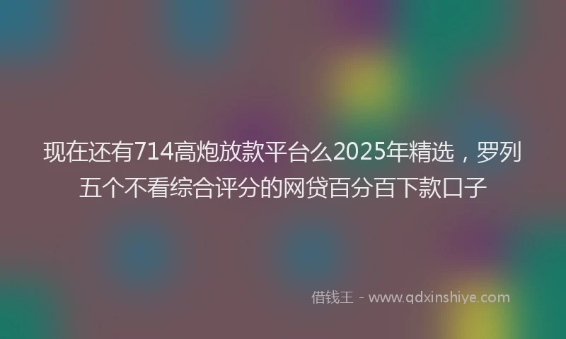 现在还有714高炮放款平台么2025年精选，罗列五个不看综合评分的网贷百分百下款口子