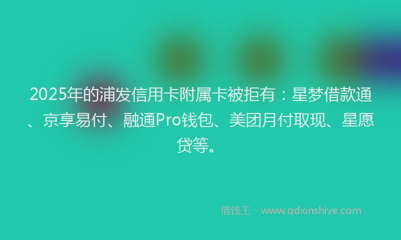 2025年的浦发信用卡附属卡被拒有：星梦借款通、京享易付、融通Pro钱包、美团月付取现、星愿贷等。