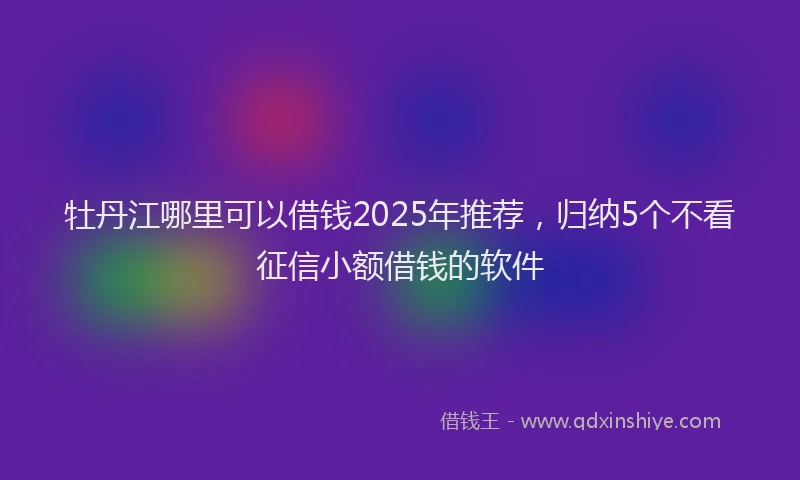 牡丹江哪里可以借钱2025年推荐，归纳5个不看征信小额借钱的软件