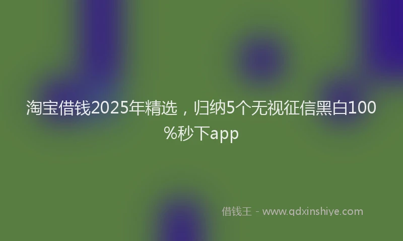 淘宝借钱2025年精选，归纳5个无视征信黑白100%秒下app