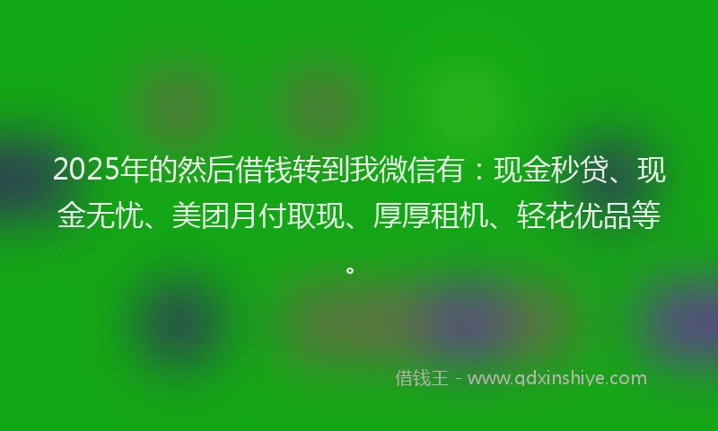 2025年的然后借钱转到我微信有：现金秒贷、现金无忧、美团月付取现、厚厚租机、轻花优品等。