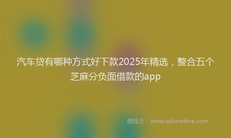 汽车贷有哪种方式好下款2025年精选，整合五个芝麻分负面借款的app