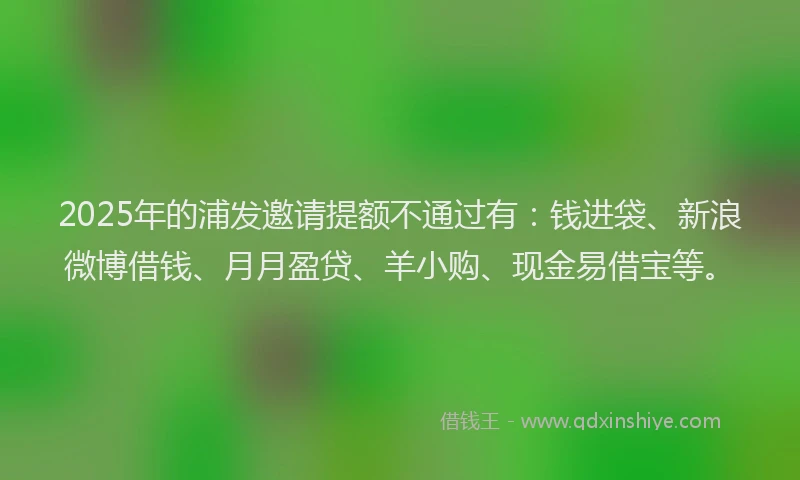 2025年的浦发邀请提额不通过有：钱进袋、新浪微博借钱、月月盈贷、羊小购、现金易借宝等。