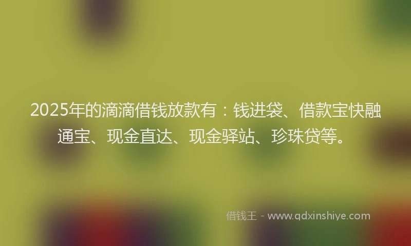 2025年的滴滴借钱放款有：钱进袋、借款宝快融通宝、现金直达、现金驿站、珍珠贷等。